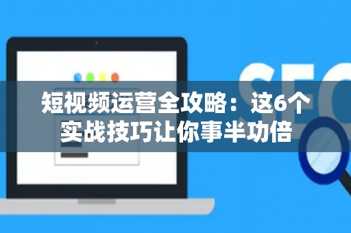 短视频运营全攻略：这6个实战技巧让你事半功倍