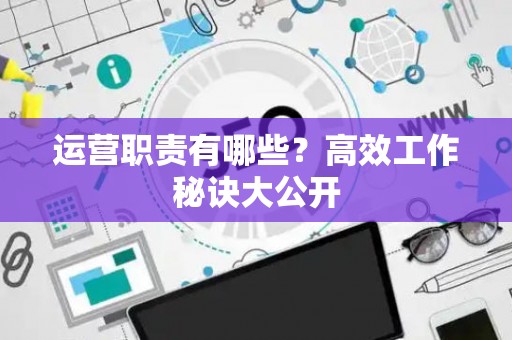 运营职责有哪些？高效工作秘诀大公开